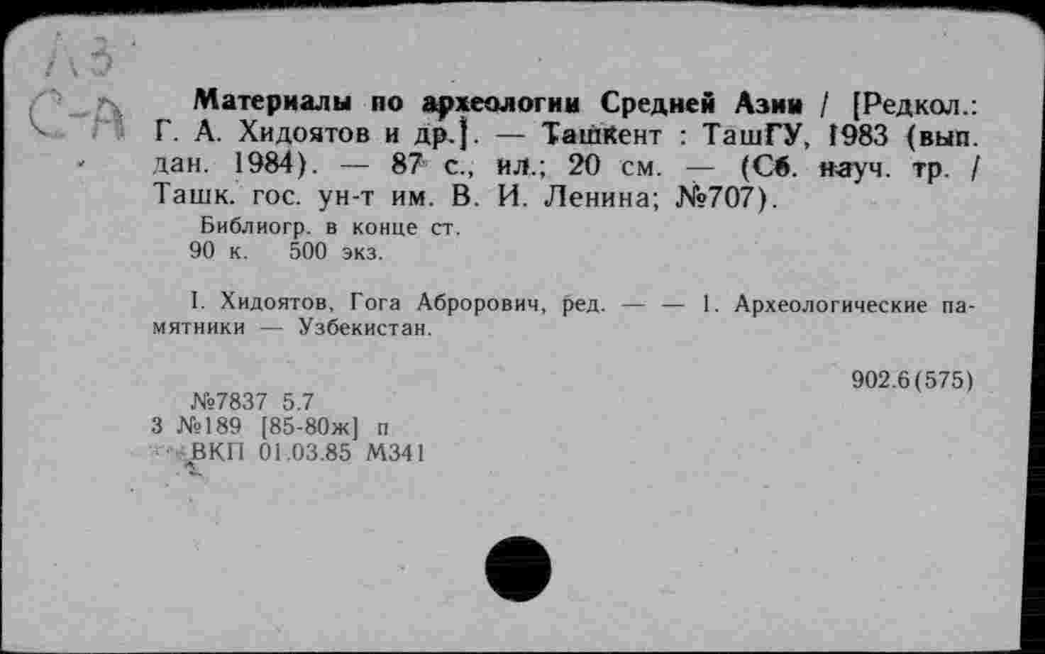 ﻿Материалы по археологии Средней Азии / [Редкол.: Г. А. Хидоятов и др.}. — Ташкент : ТашГУ, Î983 (вып. дан. 1984). — 87 с., ил.; 20 см. — (Св. науч. тр. I Ташк. гос. ун-т им. В. И. Ленина; №707).
Библиогр. в конце ст.
90 к. 500 экз.
I. Хидоятов, Гога Аброрович, ред. — — 1. Археологические памятники — Узбекистан.
№7837 5.7 3 №189 [85-80ж] п ■ ВКП 01.03.85 М341
902.6(575)